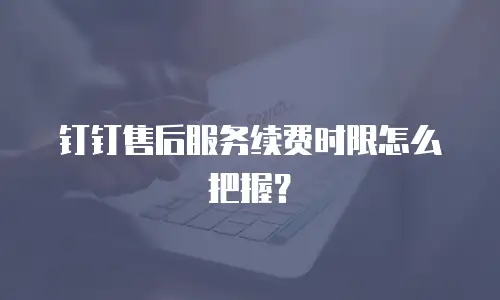 钉钉售后服务续费时限怎么把握？