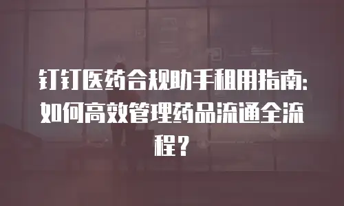 钉钉医药合规助手租用指南：如何高效管理药品流通全流程？