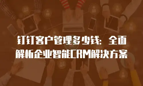 钉钉客户管理多少钱：全面解析企业智能CRM解决方案