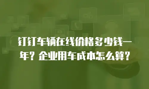 钉钉车辆在线价格多少钱一年？企业用车成本怎么算？
