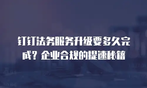 钉钉法务服务升级要多久完成？企业合规的提速秘籍