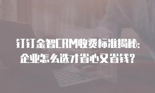 钉钉金智CRM收费标准揭秘：企业怎么选才省心又省钱？