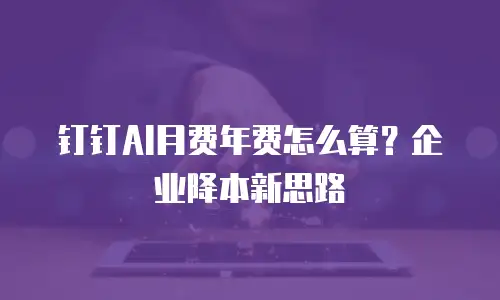 钉钉AI月费年费怎么算？企业降本新思路