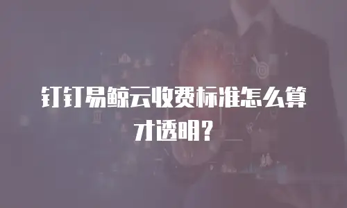 钉钉易鲸云收费标准怎么算才透明？