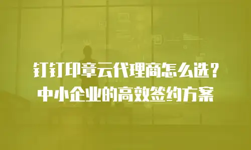 钉钉印章云代理商怎么选？中小企业的高效签约方案