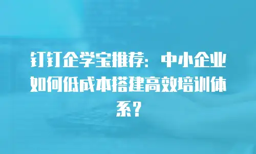 钉钉企学宝推荐：中小企业如何低成本搭建高效培训体系？