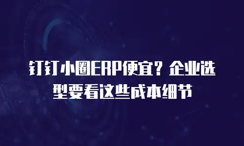 钉钉小圈ERP便宜？企业选型要看这些成本细节