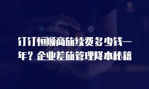 钉钉恒顺商旅续费多少钱一年？企业差旅管理降本秘籍