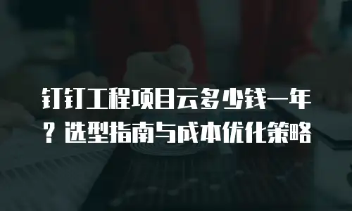 钉钉工程项目云多少钱一年？选型指南与成本优化策略