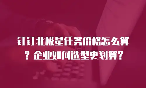 钉钉北极星任务价格怎么算？企业如何选型更划算？