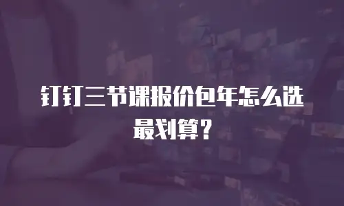 钉钉三节课报价包年怎么选最划算？