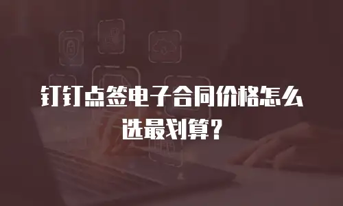 钉钉点签电子合同价格怎么选最划算？