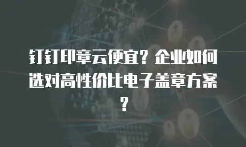 钉钉印章云便宜？企业如何选对高性价比电子盖章方案？