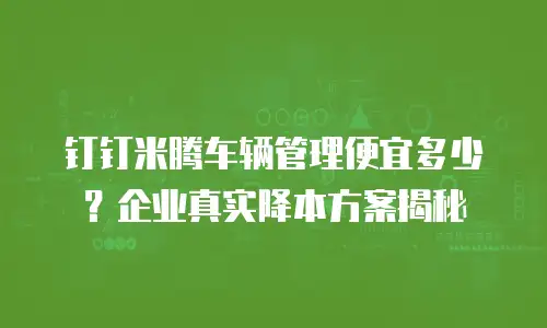 钉钉米腾车辆管理便宜多少？企业真实降本方案揭秘