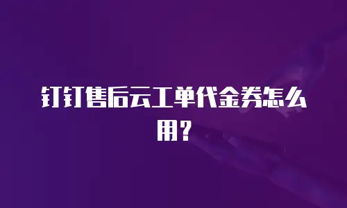 钉钉售后云工单代金券怎么用？