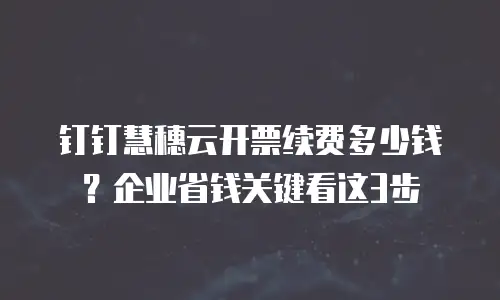 钉钉慧穗云开票续费多少钱？企业省钱关键看这3步