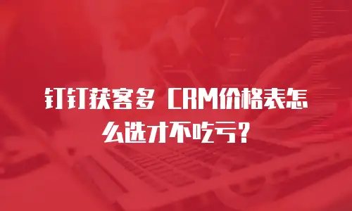 钉钉获客多 CRM价格表怎么选才不吃亏？