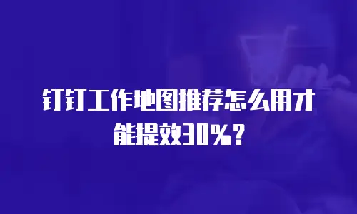 钉钉工作地图推荐怎么用才能提效30%？