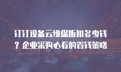 钉钉设备云维保折扣多少钱？企业采购必看的省钱策略
