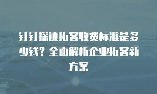钉钉探迹拓客收费标准是多少钱？全面解析企业拓客新方案
