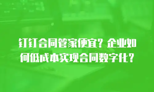 钉钉合同管家便宜？企业如何低成本实现合同数字化？