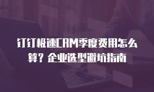 钉钉极速CRM季度费用怎么算？企业选型避坑指南