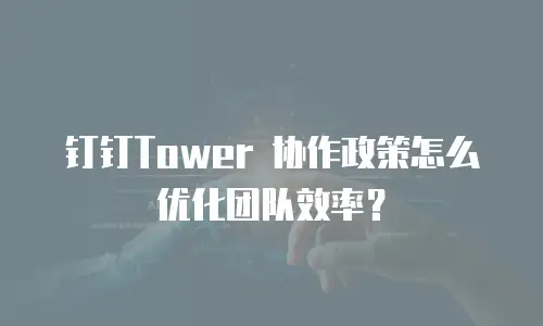 钉钉Tower 协作政策怎么优化团队效率？