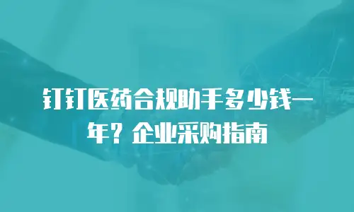 钉钉医药合规助手多少钱一年？企业采购指南