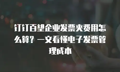 钉钉百望企业发票夹费用怎么算？一文看懂电子发票管理成本
