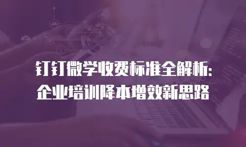 钉钉微学收费标准全解析：企业培训降本增效新思路