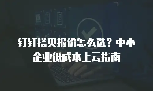 钉钉搭贝报价怎么选？中小企业低成本上云指南