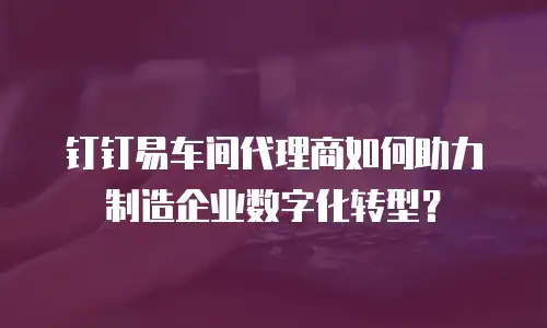 钉钉易车间代理商如何助力制造企业数字化转型？