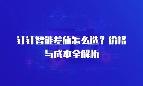 钉钉智能差旅怎么选？价格与成本全解析