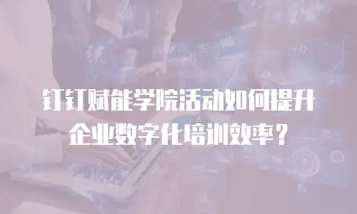 钉钉赋能学院活动如何提升企业数字化培训效率？