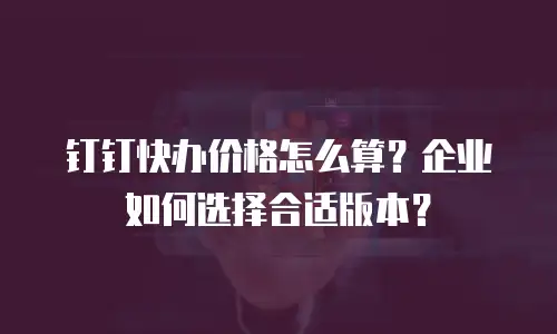 钉钉快办价格怎么算？企业如何选择合适版本？
