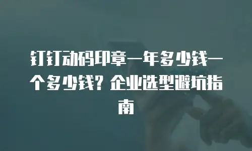 钉钉动码印章一年多少钱一个多少钱？企业选型避坑指南
