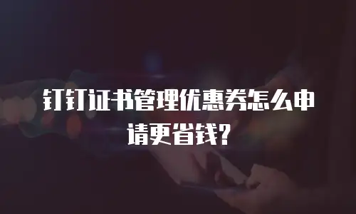 钉钉证书管理优惠券怎么申请更省钱？