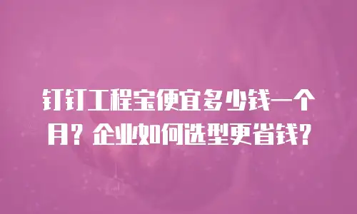 钉钉工程宝便宜多少钱一个月？企业如何选型更省钱？