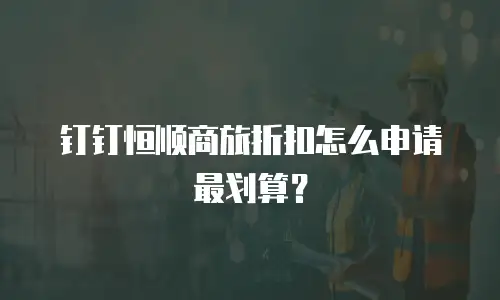 钉钉恒顺商旅折扣怎么申请最划算？