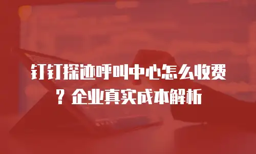 钉钉探迹呼叫中心怎么收费？企业真实成本解析