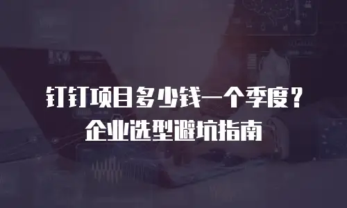 钉钉项目多少钱一个季度？企业选型避坑指南