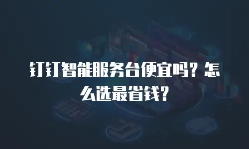 钉钉智能服务台便宜吗？怎么选最省钱？