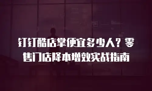 钉钉酷店掌便宜多少人？零售门店降本增效实战指南