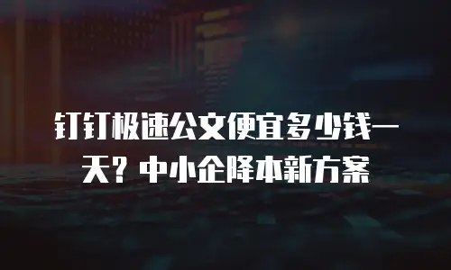 钉钉极速公文便宜多少钱一天？中小企降本新方案