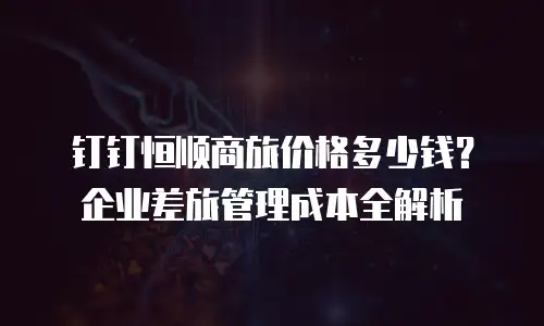 钉钉恒顺商旅价格多少钱？企业差旅管理成本全解析