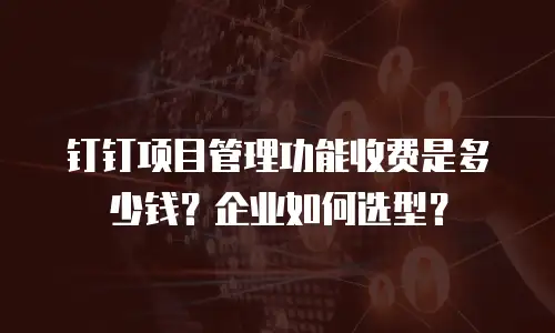 钉钉项目管理功能收费是多少钱？企业如何选型？