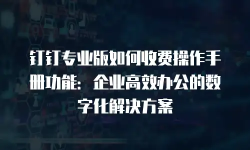 钉钉专业版如何收费操作手册功能：企业高效办公的数字化解决方案