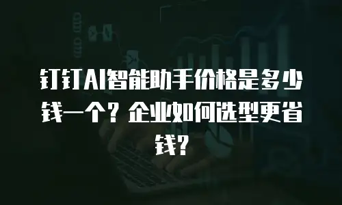 钉钉AI智能助手价格是多少钱一个？企业如何选型更省钱？
