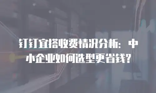 钉钉宜搭收费情况分析：中小企业如何选型更省钱？