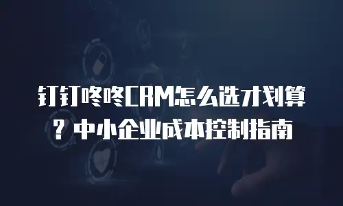 钉钉咚咚CRM怎么选才划算？中小企业成本控制指南